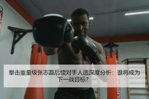 拳击重量级张志磊后续对手人选深度分析：谁将成为下一战目标？